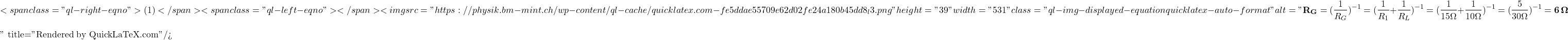 \[<span class="ql-right-eqno"> (1) </span><span class="ql-left-eqno">   </span><img src="https://physik.bm-mint.ch/wp-content/ql-cache/quicklatex.com-fe5ddae55709e62d02fe24a180b45dd8_l3.png" height="39" width="531" class="ql-img-displayed-equation quicklatex-auto-format" alt="\begin{equation*} {\bf R_G} = (\frac {1}{R_G})^{-1} = (\frac {1}{R_1}+\frac {1}{R_L})^{-1} = (\frac {1}{15\Omega}+\frac {1}{10\Omega})^{-1}=(\frac {5}{30\Omega})^{-1}= {\bf 6\,\Omega} \notag \end{equation*}" title="Rendered by QuickLaTeX.com"/>\]