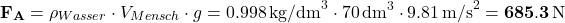 \[ {\bf F_A} = \rho_{Wasser} \cdot  V_{Mensch} \cdot g = 0.998 \, \text{kg/dm}^3 \cdot 70 \, \text{dm}^3 \cdot 9.81 \, \text{m/s}^2 = {\bf 685.3 \, \text{N}} \]