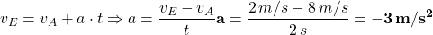 \[ v_E = v_A + a \cdot t \Rightarrow a & = \frac{v_E - v_A}{t} \\ {\bf a} & = \frac{2 \, m/s - 8 \, m/s}{2 \, s} = {\bf -3 \, m/s^2} \]