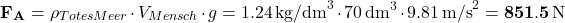 \[ {\bf F_A} = \rho_{Totes Meer} \cdot V_{Mensch} \cdot g = 1.24 \, \text{kg/dm}^3 \cdot 70 \, \text{dm}^3 \cdot 9.81 \, \text{m/s}^2 = {\bf 851.5 \, \text{N}} \quad \]