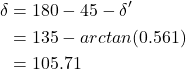 \begin{equation*}\begin{aligned}\delta &= 180°- 45°- \delta' \\&= 135°-arctan(0.561)\\ &= 105.71° \end{aligned}\notag\end{equation*}