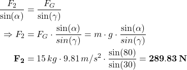 \[\begin{aligned} \frac{F_2}{\sin(\alpha)} &= \frac{F_G}{\sin(\gamma)} \notag \\ \Rightarrow F_2 &= F_G \cdot \frac{\sin(\alpha)}{sin(\gamma)} = m \cdot g \cdot \frac{\sin(\alpha)}{sin(\gamma)}\\ {\bf F_2} &= 15 \, kg \cdot 9.81 \, m/s^2 \cdot \frac{\sin(80°)}{\sin(30°)} = {\bf 289.83 \, N} \end{aligned} \]